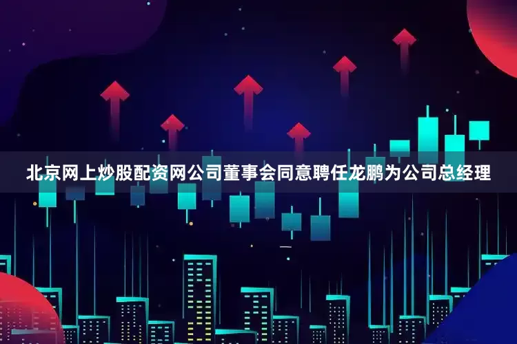 北京网上炒股配资网公司董事会同意聘任龙鹏为公司总经理