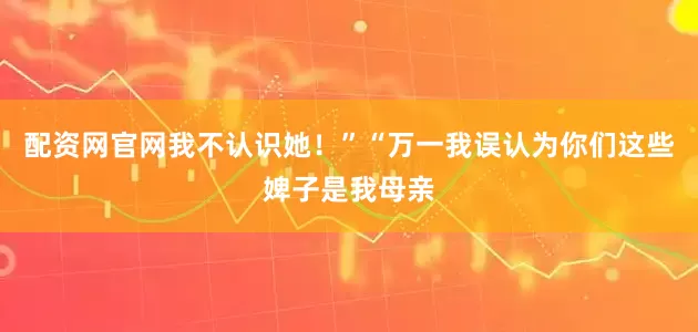 配资网官网我不认识她！”“万一我误认为你们这些婢子是我母亲