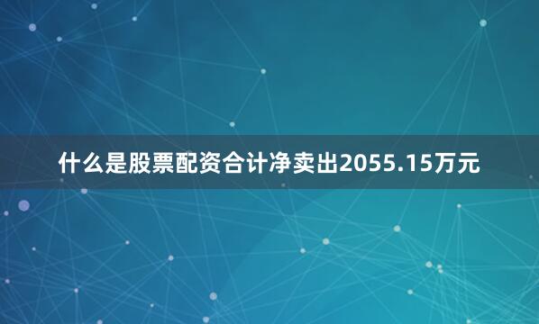 什么是股票配资合计净卖出2055.15万元
