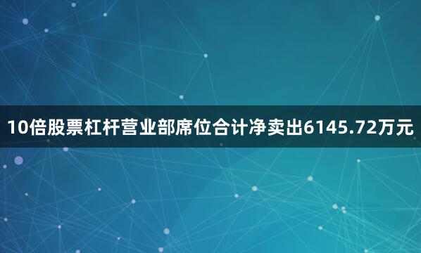 10倍股票杠杆营业部席位合计净卖出6145.72万元